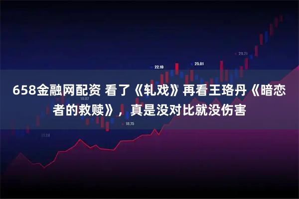 658金融网配资 看了《轧戏》再看王珞丹《暗恋者的救赎》，真是没对比就没伤害