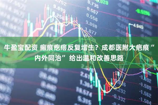 牛盈宝配资 瘢痕疙瘩反复增生？成都医附大疤痕“内外同治” 给出温和改善思路