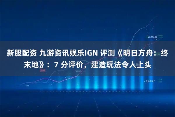 新股配资 九游资讯娱乐IGN 评测《明日方舟：终末地》：7 分评价，建造玩法令人上头