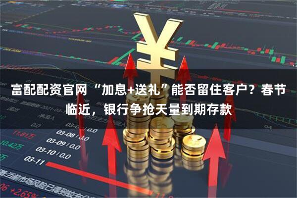 富配配资官网 “加息+送礼”能否留住客户？春节临近，银行争抢天量到期存款