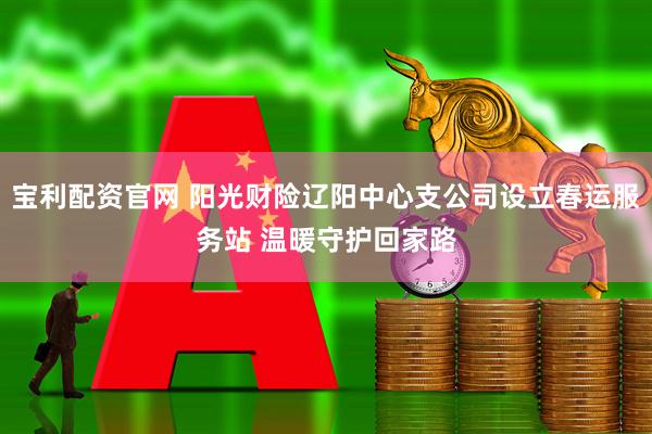 宝利配资官网 阳光财险辽阳中心支公司设立春运服务站 温暖守护回家路