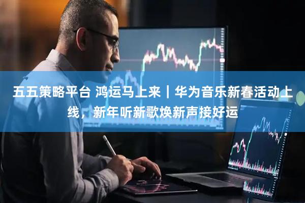 五五策略平台 鸿运马上来｜华为音乐新春活动上线，新年听新歌焕新声接好运