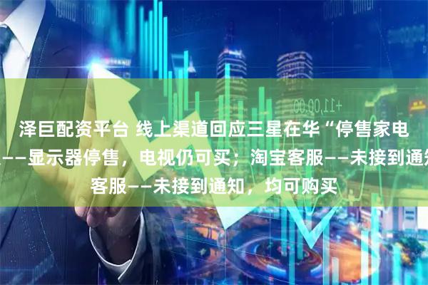 泽巨配资平台 线上渠道回应三星在华“停售家电”：京东客服——显示器停售，电视仍可买；淘宝客服——未接到通知，均可购买
