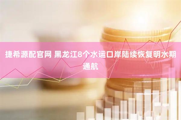 捷希源配官网 黑龙江8个水运口岸陆续恢复明水期通航