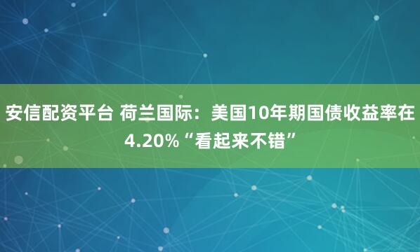 安信配资平台 荷兰国际：美国10年期国债收益率在4.20%“看起来不错”